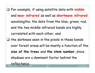 2/20/2024
Biratu, 2024 OBU 58
 For example, if using satellite data with visible
and near infrared as well as shortwave infrared
wavelengths, the data from the blue, green, red,
and the two middle infrared bands are highly
correlated with each other, and
 the darkness seen in the pixels in these bands
over forest areas will be mostly a function of the
size of the trees and the stem number, since
shadows are a dominant factor behind the
reflectance.
 