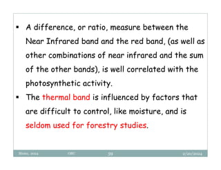 2/20/2024
Biratu, 2024 OBU 59
 A difference, or ratio, measure between the
Near Infrared band and the red band, (as well as
other combinations of near infrared and the sum
of the other bands), is well correlated with the
photosynthetic activity.
 The thermal band is influenced by factors that
are difficult to control, like moisture, and is
seldom used for forestry studies.
 