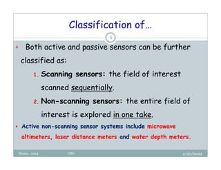 2/20/2024
Biratu, 2024 OBU
6
 Both active and passive sensors can be further
classified as:
1. Scanning sensors: the field of interest
scanned sequentially.
2. Non-scanning sensors: the entire field of
interest is explored in one take.
 Active non-scanning sensor systems include microwave
altimeters, laser distance meters and water depth meters.
Classification of…
 