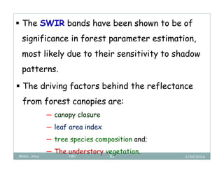 2/20/2024
Biratu, 2024 OBU 61
 The SWIR bands have been shown to be of
significance in forest parameter estimation,
most likely due to their sensitivity to shadow
patterns.
 The driving factors behind the reflectance
from forest canopies are:
─ canopy closure
─ leaf area index
─ tree species composition and;
─ The understory vegetation.
 