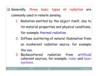 2/20/2024
Biratu, 2024 OBU 63
 Generally, three basic types of radiation are
commonly used in remote sensing.
1. Radiation emitted by the object itself, due to
its material properties and physical conditions,
for example thermal radiation.
2. Diffuse scattering of natural illumination from
an incoherent radiation source, for example
the sun.
3. Backscattered radiation from artificial
coherent sources, for example, radar and laser
systems.
 