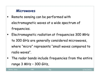 2/20/2024
Biratu, 2024 OBU 64
Microwaves
 Remote sensing can be performed with
electromagnetic waves at a wide spectrum of
frequencies.
 Electromagnetic radiation at frequencies 300 MHz
to 300 GHz are generally considered microwaves,
where “micro” represents “small waves compared to
radio waves”.
 The radar bands include frequencies from the entire
range 3 MHz – 300 GHz,
 