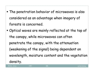 2/20/2024
Biratu, 2024 OBU 66
 The penetration behavior of microwaves is also
considered as an advantage when imagery of
forests is concerned.
 Optical waves are mainly reflected at the top of
the canopy, while microwaves can often
penetrate the canopy, with the attenuation
(weakening of the signal) being dependent on
wavelength, moisture content and the vegetation
density.
 