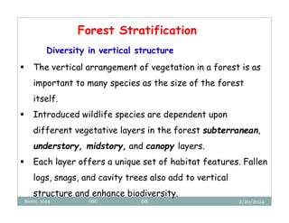 2/20/2024
Biratu, 2024 OBU 68
Forest Stratification
Diversity in vertical structure
 The vertical arrangement of vegetation in a forest is as
important to many species as the size of the forest
itself.
 Introduced wildlife species are dependent upon
different vegetative layers in the forest subterranean,
understory, midstory, and canopy layers.
 Each layer offers a unique set of habitat features. Fallen
logs, snags, and cavity trees also add to vertical
structure and enhance biodiversity.
 