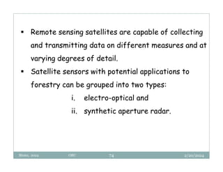 2/20/2024
Biratu, 2024 OBU 74
 Remote sensing satellites are capable of collecting
and transmitting data on different measures and at
varying degrees of detail.
 Satellite sensors with potential applications to
forestry can be grouped into two types:
i. electro-optical and
ii. synthetic aperture radar.
 