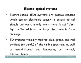 2/20/2024
Biratu, 2024 OBU 75
Electro-optical systems
 Electro-optical (EO) systems are passive sensors
which use an electronic sensor to detect optical
signals but operate only when there is sufficient
light reflected from the target for them to form
an image.
 EO systems typically monitor blue, green, and red
portions (or bands) of the visible spectrum, as well
as near-infrared, and long-wave, or thermal,
infrared bands.
 