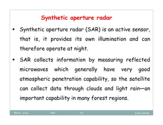 2/20/2024
Biratu, 2024 OBU 77
Synthetic aperture radar
 Synthetic aperture radar (SAR) is an active sensor,
that is, it provides its own illumination and can
therefore operate at night.
 SAR collects information by measuring reflected
microwaves which generally have very good
atmospheric penetration capability, so the satellite
can collect data through clouds and light rain—an
important capability in many forest regions.
 