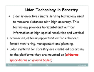 2/20/2024
Biratu, 2024 OBU 79
Lidar Technology in Forestry
 Lidar is an active remote sensing technology used
to measure distances with high accuracy. This
technology provides horizontal and vertical
information at high spatial resolution and vertical
 accuracies, offering opportunities for enhanced
forest monitoring, management and planning.
 Lidar systems for forestry are classified according
to the platforms they are mounted on (airborne,
space-borne or ground based)
 