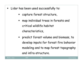 2/20/2024
Biratu, 2024 OBU 82
 Lidar has been used successfully to:
 capture forest structure,
 map individual trees in forests and
critical wildlife habitat
characteristics,
 predict forest volume and biomass, to
develop inputs for forest fire behavior
modeling and to map forest topography
and infra-structure.
 