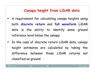 2/20/2024
Biratu, 2024 OBU 86
Canopy height from LiDAR data
 A requirement for calculating canopy heights using
both discrete return and full waveform LiDAR
data is the ability to identify some ground
reference level below the canopy.
 In the case of discrete return LiDAR data, canopy
height estimates are calculated by taking the
difference between those LiDAR returns not
classified as ground
 