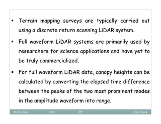 2/20/2024
Biratu, 2024 OBU 87
 Terrain mapping surveys are typically carried out
using a discrete return scanning LiDAR system.
 Full waveform LiDAR systems are primarily used by
researchers for science applications and have yet to
be truly commercialized.
 For full waveform LiDAR data, canopy heights can be
calculated by converting the elapsed time difference
between the peaks of the two most prominent modes
in the amplitude waveform into range.
 