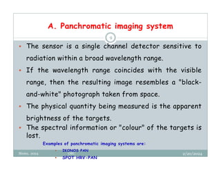 A. Panchromatic imaging system
2/20/2024
Biratu, 2024 OBU
9
 The sensor is a single channel detector sensitive to
radiation within a broad wavelength range.
 If the wavelength range coincides with the visible
range, then the resulting image resembles a "black-
and-white" photograph taken from space.
 The physical quantity being measured is the apparent
brightness of the targets.
 The spectral information or "colour" of the targets is
lost.
Examples of panchromatic imaging systems are:
 IKONOS PAN
 SPOT HRV-PAN
 