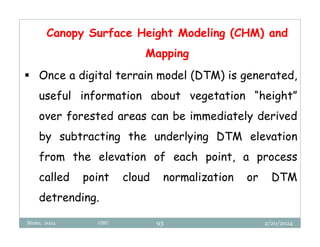 2/20/2024
Biratu, 2024 OBU 93
 Once a digital terrain model (DTM) is generated,
useful information about vegetation “height”
over forested areas can be immediately derived
by subtracting the underlying DTM elevation
from the elevation of each point, a process
called point cloud normalization or DTM
detrending.
Canopy Surface Height Modeling (CHM) and
Mapping
 