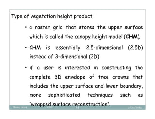 2/20/2024
Biratu, 2024 OBU 94
Type of vegetation height product:
• a raster grid that stores the upper surface
which is called the canopy height model (CHM).
• CHM is essentially 2.5-dimensional (2.5D)
instead of 3-dimensional (3D)
• if a user is interested in constructing the
complete 3D envelope of tree crowns that
includes the upper surface and lower boundary,
more sophisticated techniques such as
“wrapped surface reconstruction”.
 
