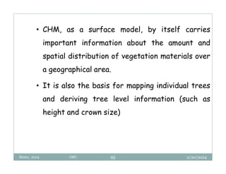 2/20/2024
Biratu, 2024 OBU 95
• CHM, as a surface model, by itself carries
important information about the amount and
spatial distribution of vegetation materials over
a geographical area.
• It is also the basis for mapping individual trees
and deriving tree level information (such as
height and crown size)
 