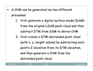2/20/2024
Biratu, 2024 OBU 96
 A CHM can be generated via two different
processes:
1. first generate a digital surface model (DSM)
from the original LiDAR point cloud and then
subtract DTM from DSM to derive CHM
2. first create a DTM-detrended point cloud
(with x, y, height values) by subtracting each
point’s Z elevation from its DTM elevation,
and then generate a CHM from the
detrended point cloud.
 