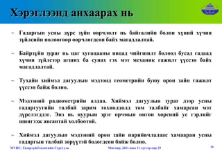Хэрэглээнд анхаарах нь
∼ Гадаргын усны дүрс зүйн өөрчлөлт нь байгалийн болон хүний хүчин
  зүйлсийн нөлөөгөөр өөрчлөгдсөн байх магадлалтай.

∼ Байрзүйн зураг нь цаг хугацааны явцад чийгшилт болоод бусад гадаад
  хүчин зүйлсээр агших ба сунах гэх мэт механик гажилт үүссэн байх
  магадлалтай.

∼ Тухайн хиймэл дагуулын мэдээнд геометрийн буюу орон зайн гажилт
  үүссэн байж болно.

∼ Мэдээний радиометрийн алдаа. Хиймэл дагуулын зураг дээр усны
  гадаргуугийн талбай зарим тохиолдолд том талбайг хамарсан мэт
  дүрслэгддэг. Энэ нь нуурын эрэг орчмын өнгөн хөрсний ус гэрлийг
  шингээж авсантай холбоотой.

∼ Хиймэл дагуулын мэдээний орон зайн нарийвчлалаас хамааран усны
  гадаргын талбай зөрүүтэй бодогдсон байж болно.
МУИС, Газарзүй-Геологийн Сургууль   Мягмар, 2011 оны 11 дүгээр сар 29   16
 
