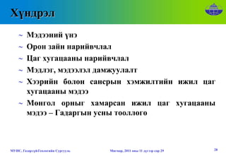 Хүндрэл
    ∼ Мэдээний үнэ
    ∼ Орон зайн нарийвчлал
    ∼ Цаг хугацааны нарийвчлал
    ∼ Мэдлэг, мэдээлэл дамжуулалт
    ∼ Хээрийн болон сансрын хэмжилтийн ижил цаг
      хугацааны мэдээ
    ∼ Монгол орныг хамарсан ижил цаг хугацааны
      мэдээ – Гадаргын усны тооллого



МУИС, Газарзүй-Геологийн Сургууль   Мягмар, 2011 оны 11 дүгээр сар 29   28
 