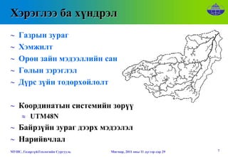 Хэрэглээ ба хүндрэл
∼   Газрын зураг
∼   Хэмжилт
∼   Орон зайн мэдээллийн сан
∼   Голын зэрэглэл
∼   Дүрс зүйн тодорхойлолт

∼ Координатын системийн зөрүү
      ≈ UTM48N
∼ Байрзүйн зураг дээрх мэдээлэл
∼ Нарийвчлал
МУИС, Газарзүй-Геологийн Сургууль   Мягмар, 2011 оны 11 дүгээр сар 29   7
 