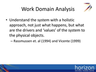 Work Domain Analysis
• Understand the system with a holistic
  approach, not just what happens, but what
  are the drivers and ‘values’ of the system to
  the physical objects.
  – Rassmussen et. al (1994) and Vicente (1999)
 
