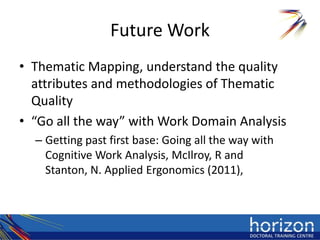 Future Work
• Thematic Mapping, understand the quality
  attributes and methodologies of Thematic
  Quality
• “Go all the way” with Work Domain Analysis
  – Getting past first base: Going all the way with
    Cognitive Work Analysis, McIlroy, R and
    Stanton, N. Applied Ergonomics (2011),
 