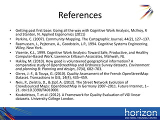 References
•   Getting past first base: Going all the way with Cognitive Work Analysis, McIlroy, R
    and Stanton, N. Applied Ergonomics (2011)
•   Perkins, C. (2007). Community Mapping. The Cartographic Journal, 44(2), 127–137.
•   Rasmussen, J., Pejtersen, A., Goodstein, L.P., 1994. Cognitive Systems Engineering.
    Wiley, New York.
•   Vicente, K.J., 1999. Cognitive Work Analysis: Toward Safe, Productive, and Healthy
    Computer-Based Work. Lawrence Erlbaum Associates, Mahwah, NJ.
•   Haklay, M. (2010). How good is volunteered geographical information? A
    comparative study of OpenStreetMap and Ordnance Survey datasets. Environment
    and planning B: Planning and design, 37(4), 682–703.
•   Girres, J.-F., & Touya, G. (2010). Quality Assessment of the French OpenStreetMap
    Dataset. Transactions in GIS, 14(4), 435–459.
•   Neis, P., Zielstra, D., & Zipf, A. (2012). The Street Network Evolution of
    Crowdsourced Maps: OpenStreetMap in Germany 2007–2011. Future Internet, 1–
    21. doi:10.3390/fi4010001
•   Koukoletsos, T. et al. (2012). A Framework for Quality Evaluation of VGI linear
    datasets. University College London.
 