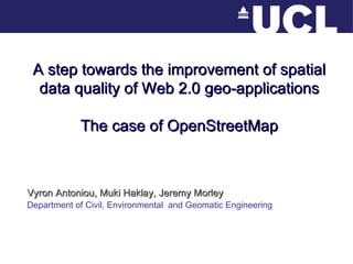 A step towards the improvement of spatial data quality of Web 2.0 geo-applications The case of OpenStreetMap Vyron Antoniou, Muki Haklay, Jeremy Morley Department of Civil, Environmental  and Geomatic Engineering 