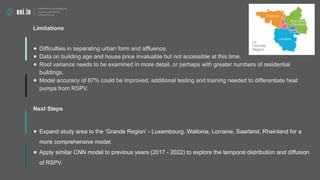 Limitations
● Difficulties in separating urban form and affluence.
● Data on building age and house price invaluable but not accessible at this time.
● Roof variance needs to be examined in more detail, or perhaps with greater numbers of residential
buildings.
● Model accuracy of 87% could be improved, additional testing and training needed to differentiate heat
pumps from RSPV.
Next Steps
● Expand study area to the ‘Grande Region’ - Luxembourg, Wallonia, Lorraine, Saarland, Rheinland for a
more comprehensive model.
● Apply similar CNN model to previous years (2017 - 2022) to explore the temporal distribution and diffusion
of RSPV.
 