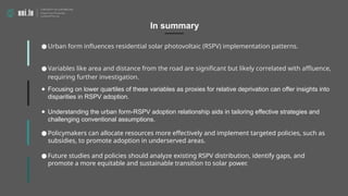 ● Urban form influences residential solar photovoltaic (RSPV) implementation patterns.
● Variables like area and distance from the road are significant but likely correlated with affluence,
requiring further investigation.
● Focusing on lower quartiles of these variables as proxies for relative deprivation can offer insights into
disparities in RSPV adoption.
● Understanding the urban form-RSPV adoption relationship aids in tailoring effective strategies and
challenging conventional assumptions.
In summary
● Policymakers can allocate resources more effectively and implement targeted policies, such as
subsidies, to promote adoption in underserved areas.
● Future studies and policies should analyze existing RSPV distribution, identify gaps, and
promote a more equitable and sustainable transition to solar power.
 