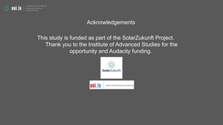 Acknowledgements
This study is funded as part of the SolarZukunft Project.
Thank you to the Institute of Advanced Studies for the
opportunity and Audacity funding.
 