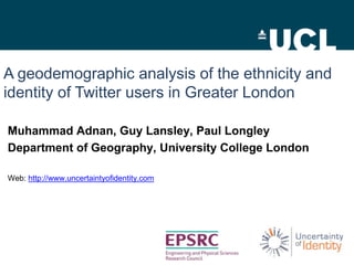 A geodemographic analysis of the ethnicity and
identity of Twitter users in Greater London

Muhammad Adnan, Guy Lansley, Paul Longley
Department of Geography, University College London

Web: http://www.uncertaintyofidentity.com
 