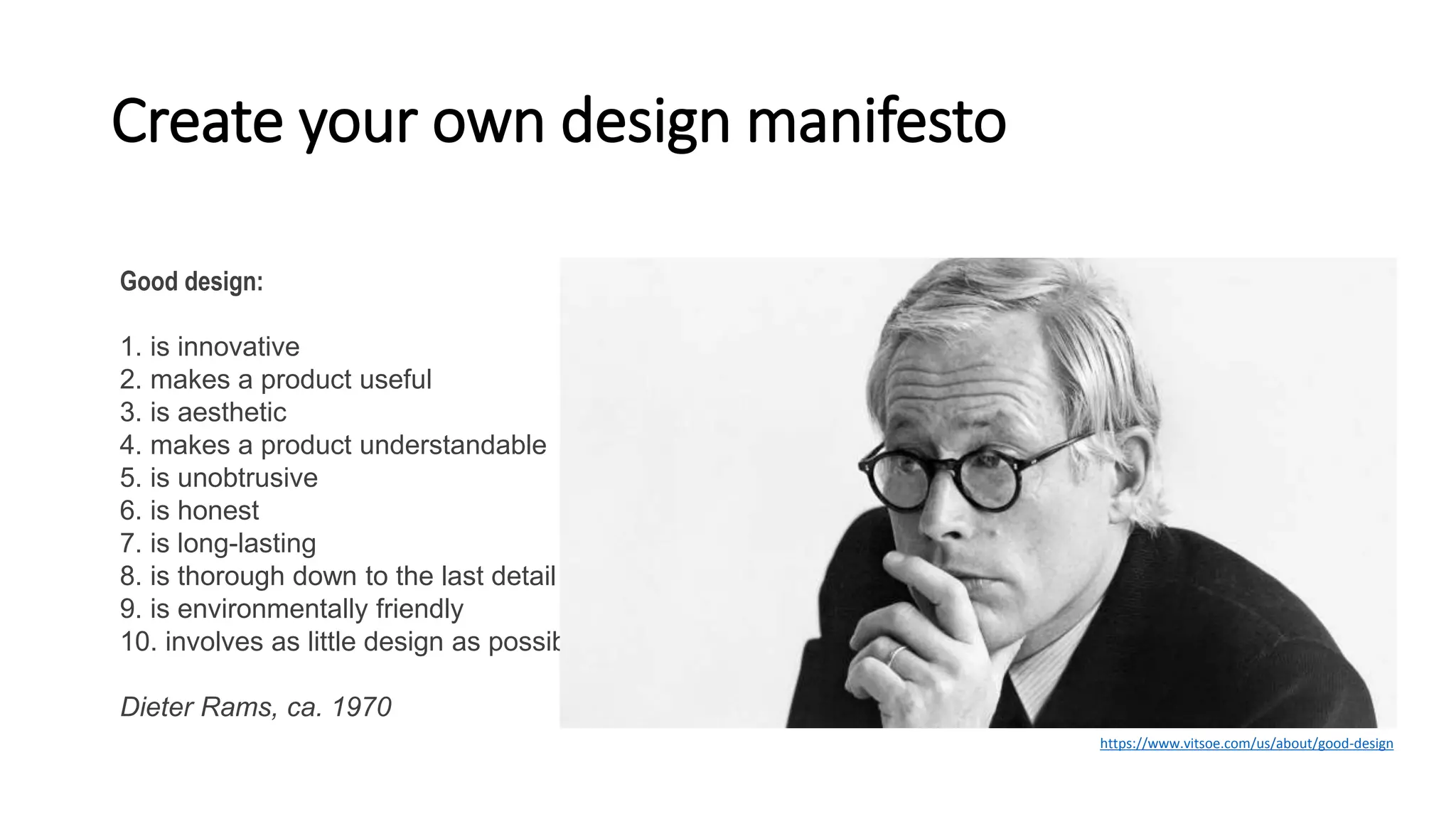 Create your own design manifesto
Good design:
1. is innovative
2. makes a product useful
3. is aesthetic
4. makes a product understandable
5. is unobtrusive
6. is honest
7. is long-lasting
8. is thorough down to the last detail
9. is environmentally friendly
10. involves as little design as possible
Dieter Rams, ca. 1970
https://www.vitsoe.com/us/about/good-design
 