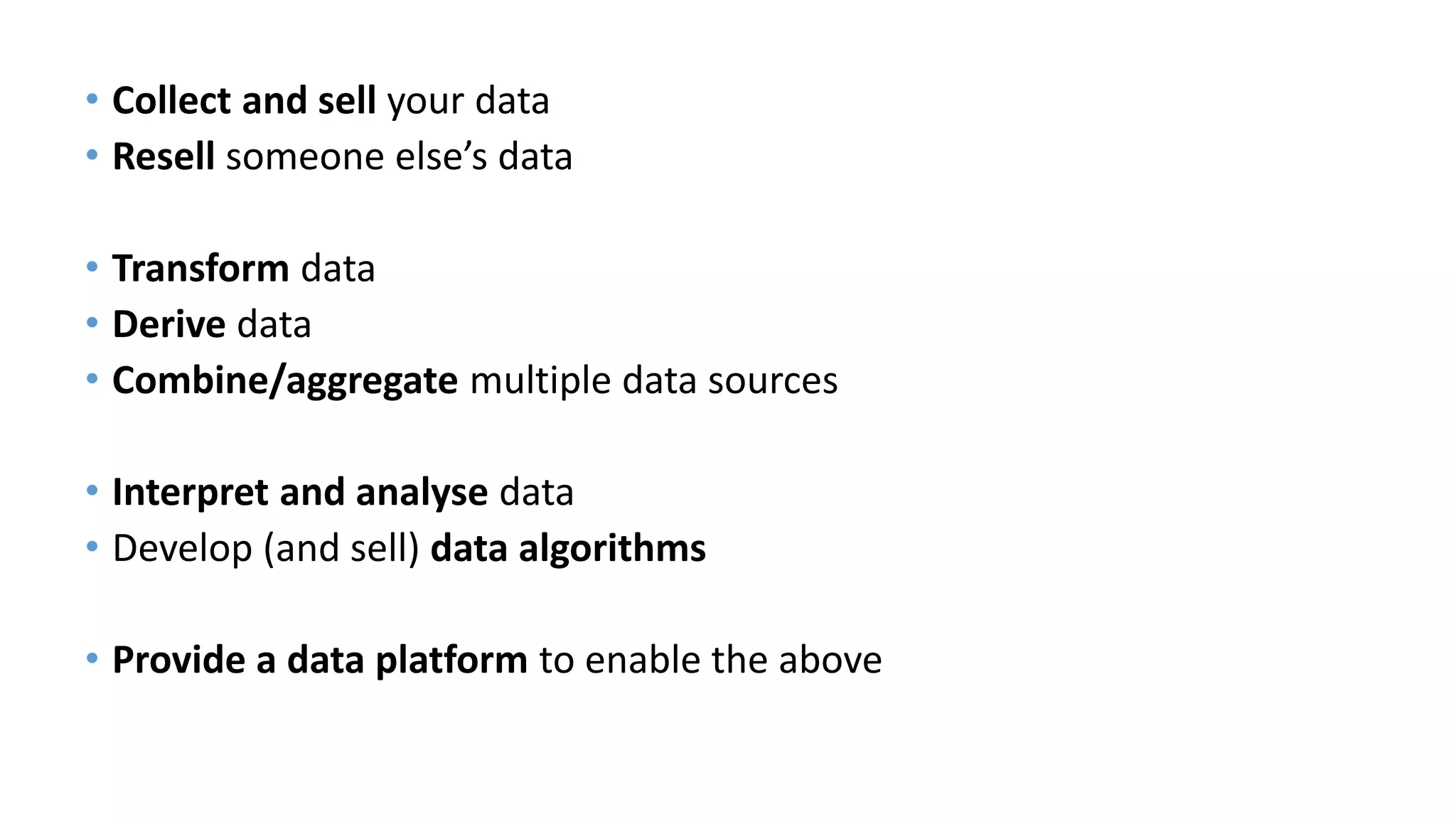 • Collect and sell your data
• Resell someone else’s data
• Transform data
• Derive data
• Combine/aggregate multiple data sources
• Interpret and analyse data
• Develop (and sell) data algorithms
• Provide a data platform to enable the above
 