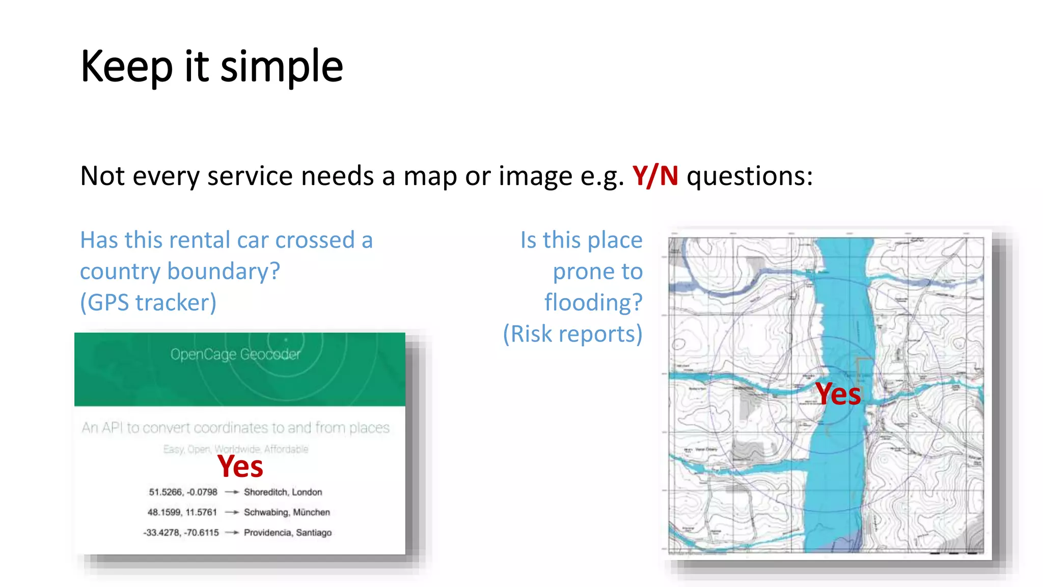 Keep it simple
Not every service needs a map or image e.g. Y/N questions:
Yes
Yes
Is this place
prone to
flooding?
(Risk reports)
Has this rental car crossed a
country boundary?
(GPS tracker)
 