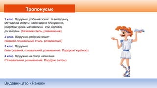Видавництво «Ранок»
Пропонуємо
1 клас. Підручник, робочий зошит та методичку.
Методичка містить: календарне планування,
розробки уроків, математичні ігри, відповіді
до завдань. (Казковий стиль, розвиваючий)
2 клас. Підручник, робочий зошит
(Казково-пізнавальний стиль, розвиваючий)
3 клас. Підручник
(Інтегрований, пізнавальний, розвиваючий. Подорожі Україною)
4 клас. Підручник на стадії написання
(Пізнавальний, розвиваючий. Подорожі світом)
 