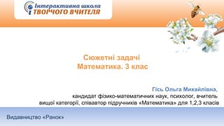 Видавництво «Ранок»
Сюжетні задачі
Математика. 3 клас
Гісь Ольга Михайлівна,
кандидат фізико-математичних наук, психолог, вчитель
вищої категорії, співавтор підручників «Математика» для 1,2,3 класів
 
