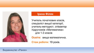 Видавництво «Ранок»
Учитель початкових класів,
спеціаліст вищої категорії,
учитель-методист, співавтор
підручників «Математика»
для 1-3 класів
Освіта: вища математична.
Стаж роботи: 19 років.
Ірина Філяк
 