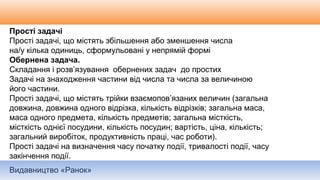 Видавництво «Ранок»
Прості задачі
Прості задачі, що містять збільшення або зменшення числа
на/у кілька одиниць, сформульовані у непрямій формі
Обернена задача.
Складання і розв’язування обернених задач до простих
Задачі на знаходження частини від числа та числа за величиною
його частини.
Прості задачі, що містять трійки взаємопов’язаних величин (загальна
довжина, довжина одного відрізка, кількість відрізків; загальна маса,
маса одного предмета, кількість предметів; загальна місткість,
місткість однієї посудини, кількість посудин; вартість, ціна, кількість;
загальний виробіток, продуктивність праці, час роботи).
Прості задачі на визначення часу початку події, тривалості події, часу
закінчення події.
 