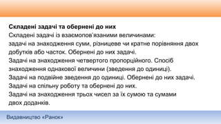 Видавництво «Ранок»
Складені задачі та обернені до них
Складені задачі із взаємопов’язаними величинами:
задачі на знаходження суми, різницеве чи кратне порівняння двох
добутків або часток. Обернені до них задачі.
Задачі на знаходження четвертого пропорційного. Спосіб
знаходження однакової величини (зведення до одиниці).
Задачі на подвійне зведення до одиниці. Обернені до них задачі.
Задачі на спільну роботу та обернені до них.
Задачі на знаходження трьох чисел за їх сумою та сумами
двох доданків.
 