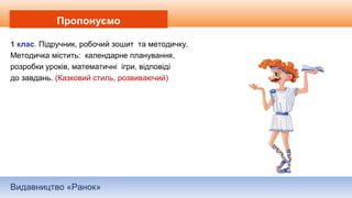 Видавництво «Ранок»
Пропонуємо
1 клас. Підручник, робочий зошит та методичку.
Методичка містить: календарне планування,
розробки уроків, математичні ігри, відповіді
до завдань. (Казковий стиль, розвиваючий)
 