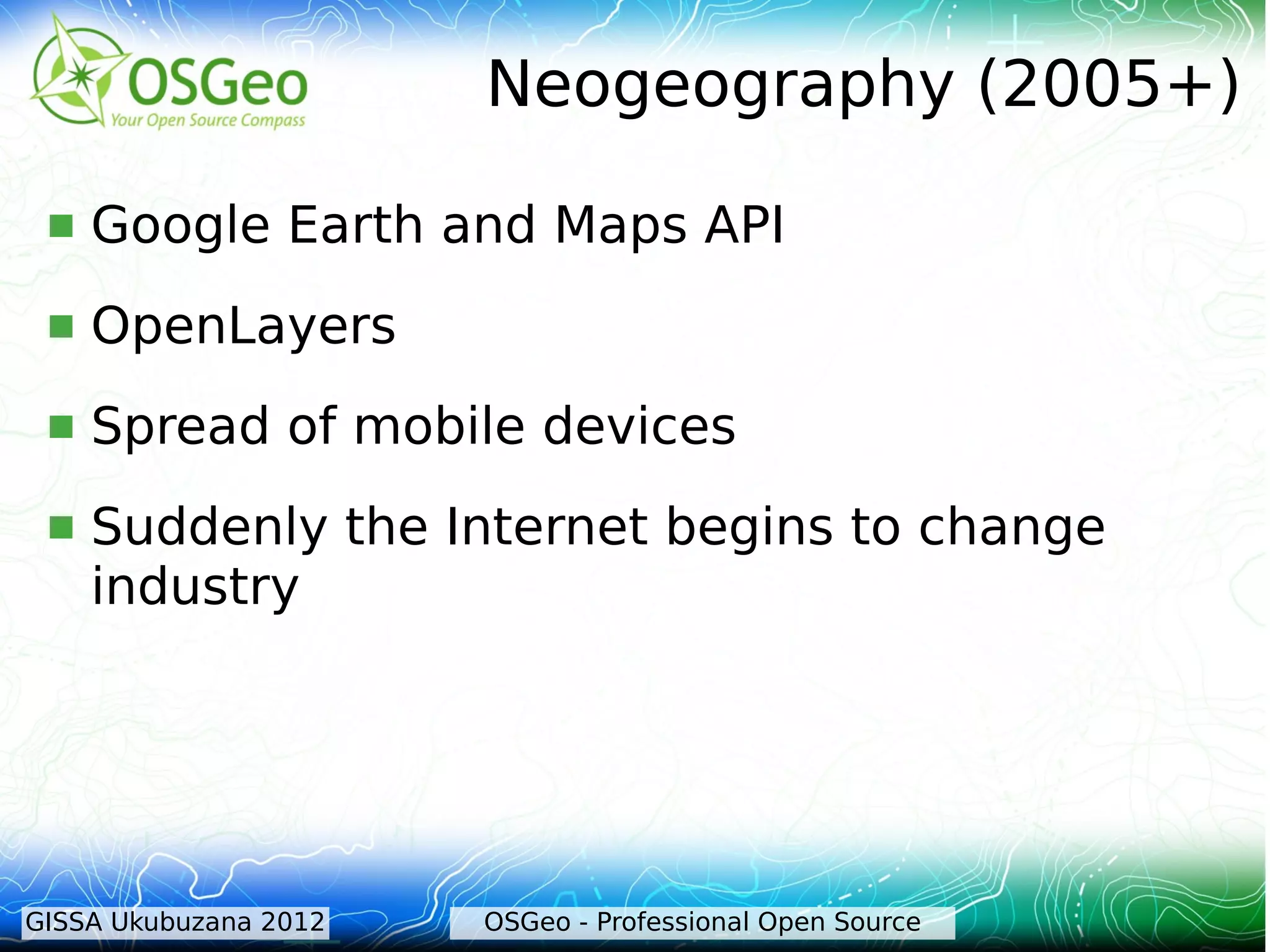 Neogeography (2005+)

    Google Earth and Maps API
    OpenLayers
    Spread of mobile devices
    Suddenly the Internet begins to change
     industry




GISSA Ukubuzana 2012   OSGeo - Professional Open Source
 
