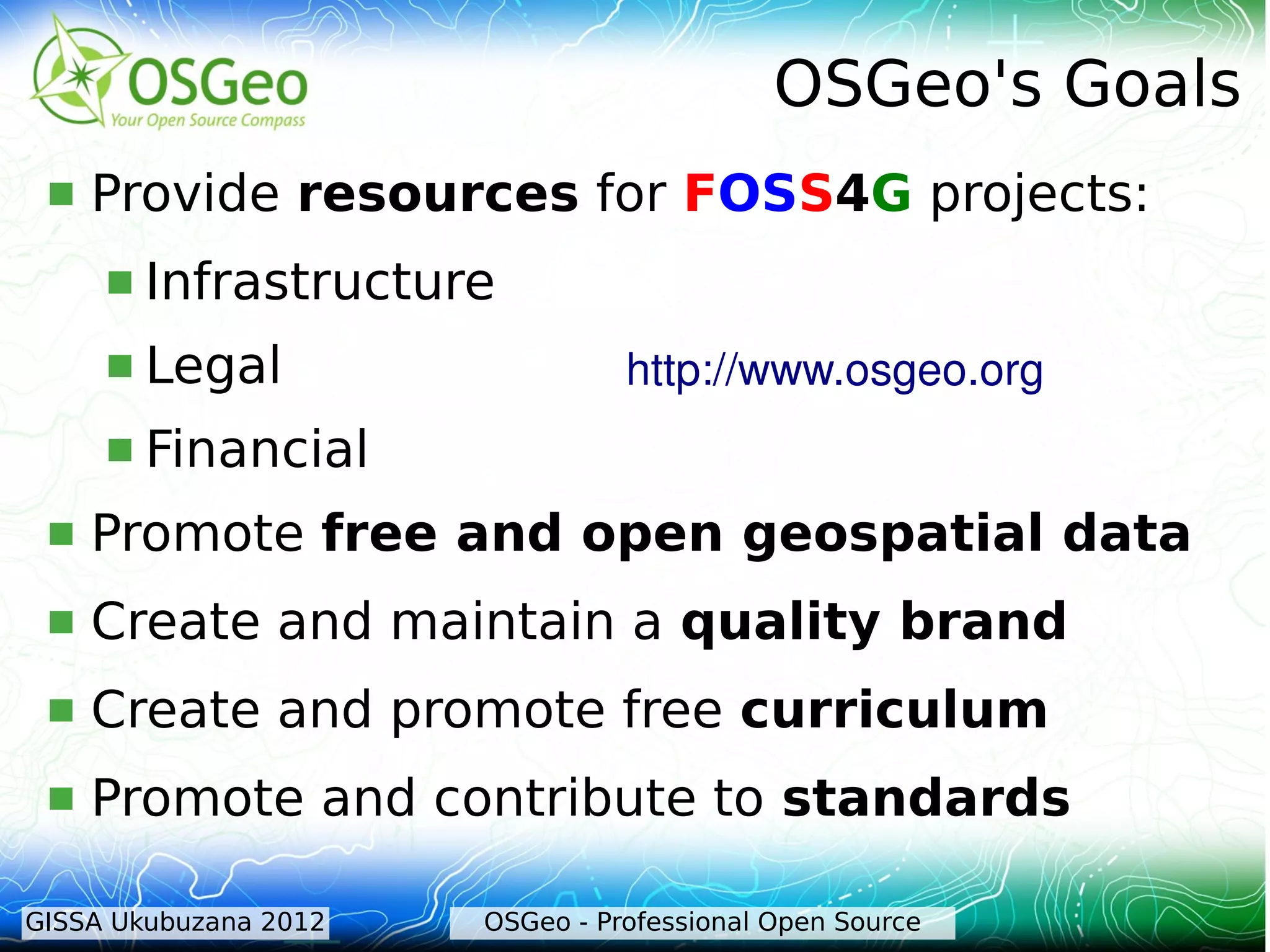 OSGeo's Goals
    Provide resources for FOSS4G projects:
        Infrastructure
        Legal                   http://www.osgeo.org 
        Financial
    Promote free and open geospatial data
    Create and maintain a quality brand
    Create and promote free curriculum
    Promote and contribute to standards

GISSA Ukubuzana 2012   OSGeo - Professional Open Source
 