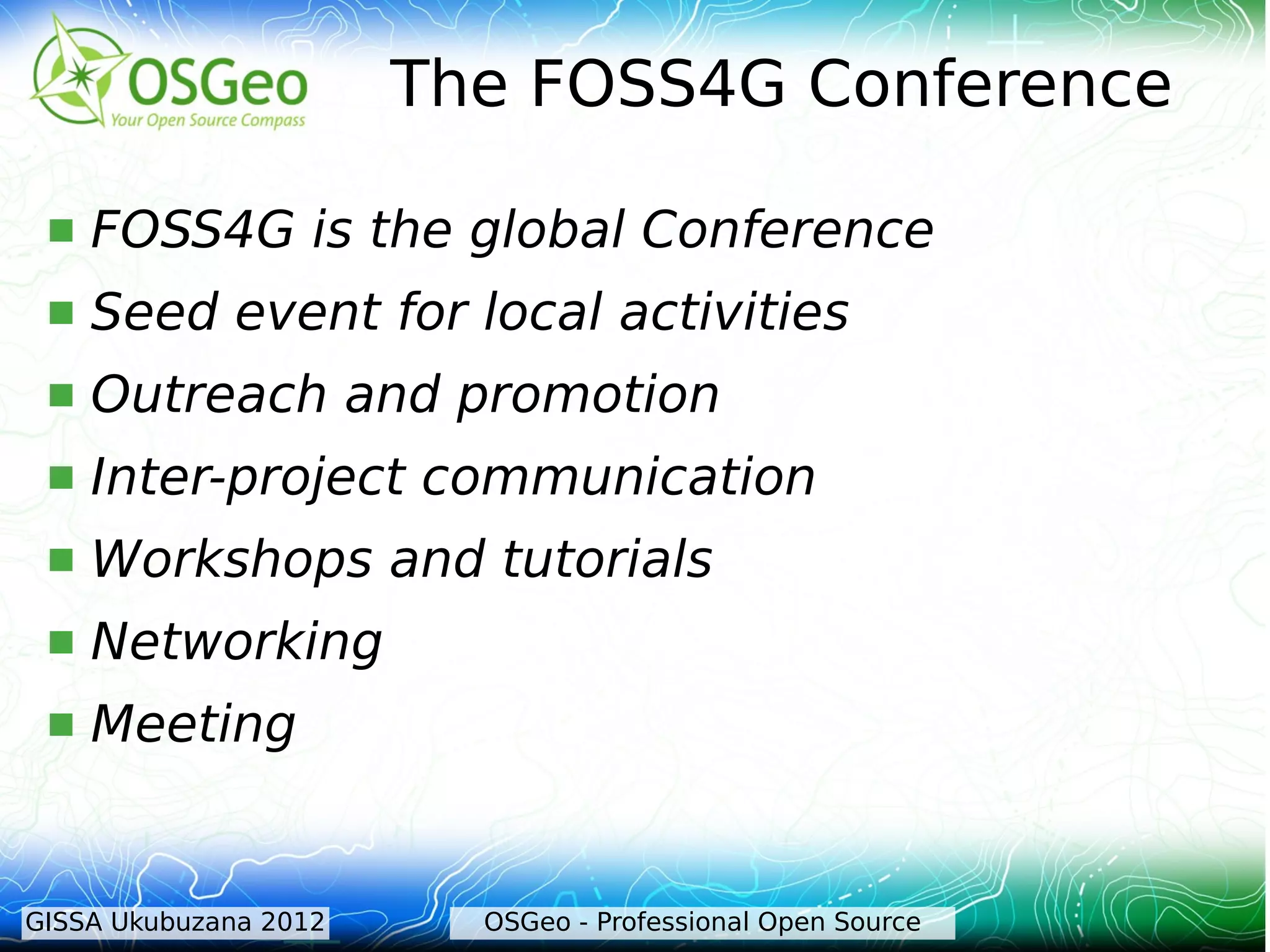 The FOSS4G Conference

    FOSS4G is the global Conference
    Seed event for local activities
    Outreach and promotion
    Inter-project communication
    Workshops and tutorials
    Networking
    Meeting


GISSA Ukubuzana 2012     OSGeo - Professional Open Source
 