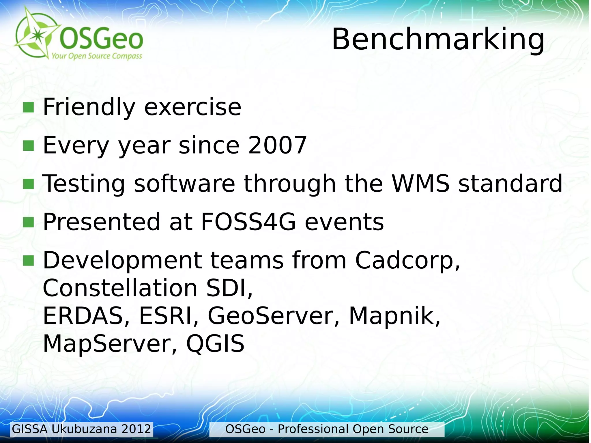 Benchmarking

    Friendly exercise
    Every year since 2007
    Testing software through the WMS standard
    Presented at FOSS4G events
    Development teams from Cadcorp,
     Constellation SDI,
     ERDAS, ESRI, GeoServer, Mapnik,
     MapServer, QGIS


GISSA Ukubuzana 2012   OSGeo - Professional Open Source
 