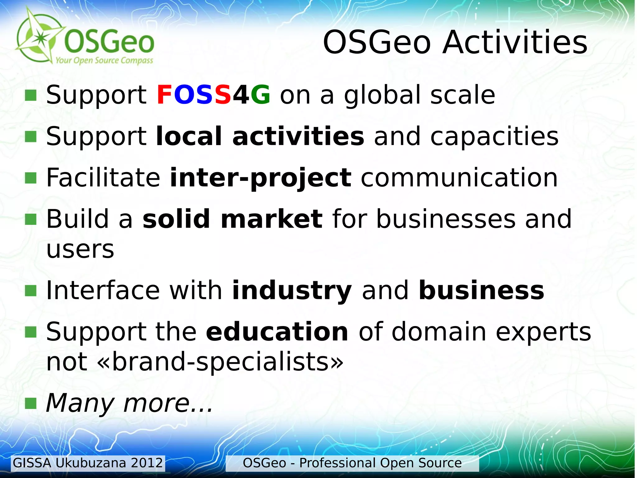 OSGeo Activities
    Support FOSS4G on a global scale
    Support local activities and capacities
    Facilitate inter-project communication
    Build a solid market for businesses and
     users
    Interface with industry and business
    Support the education of domain experts
     not «brand-specialists»
    Many more...

GISSA Ukubuzana 2012   OSGeo - Professional Open Source
 