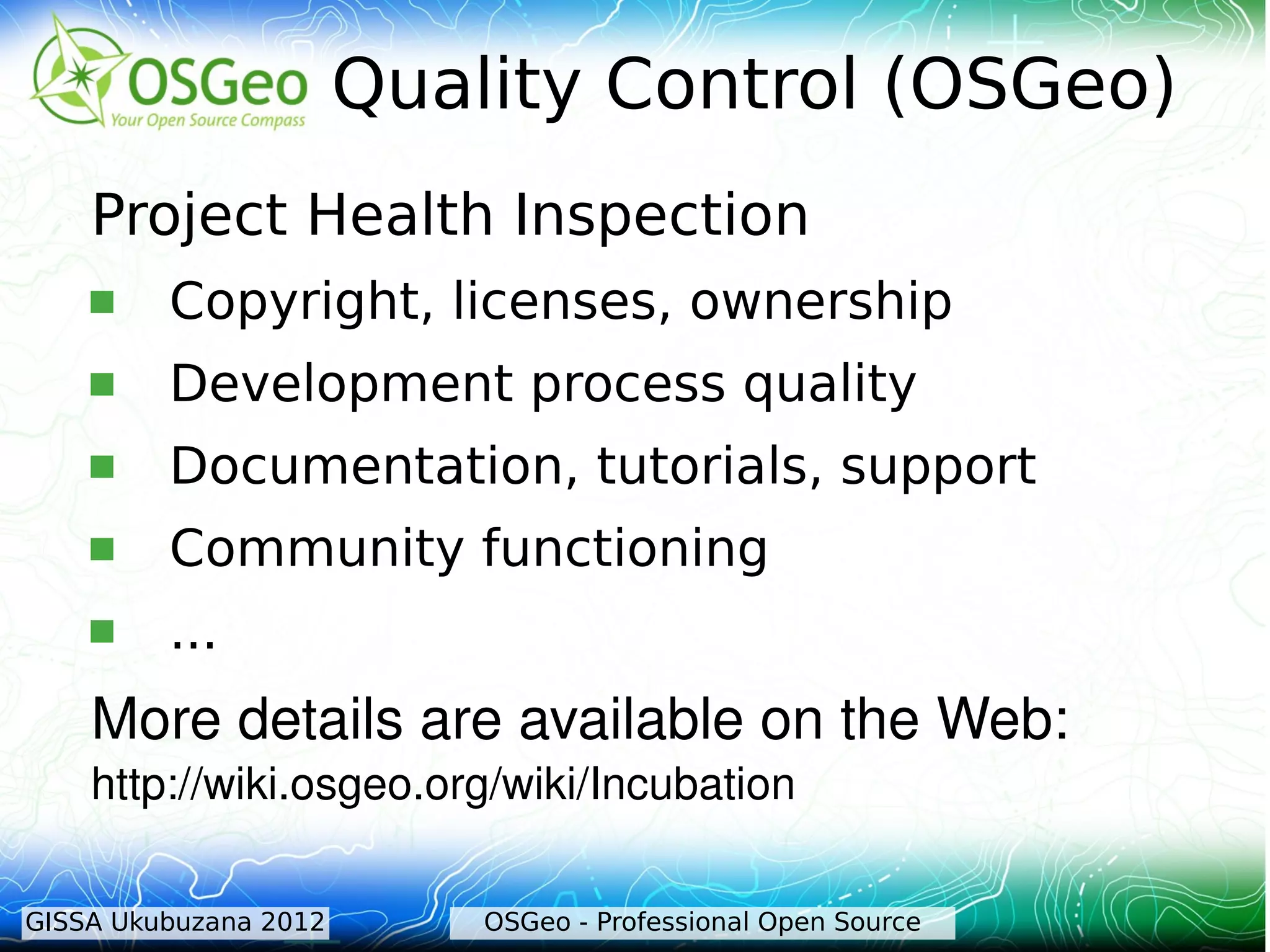 Quality Control (OSGeo)
    Project Health Inspection
        Copyright, licenses, ownership
        Development process quality
        Documentation, tutorials, support
        Community functioning
        ...
    More details are available on the Web: 
    http://wiki.osgeo.org/wiki/Incubation 

GISSA Ukubuzana 2012       OSGeo - Professional Open Source
 