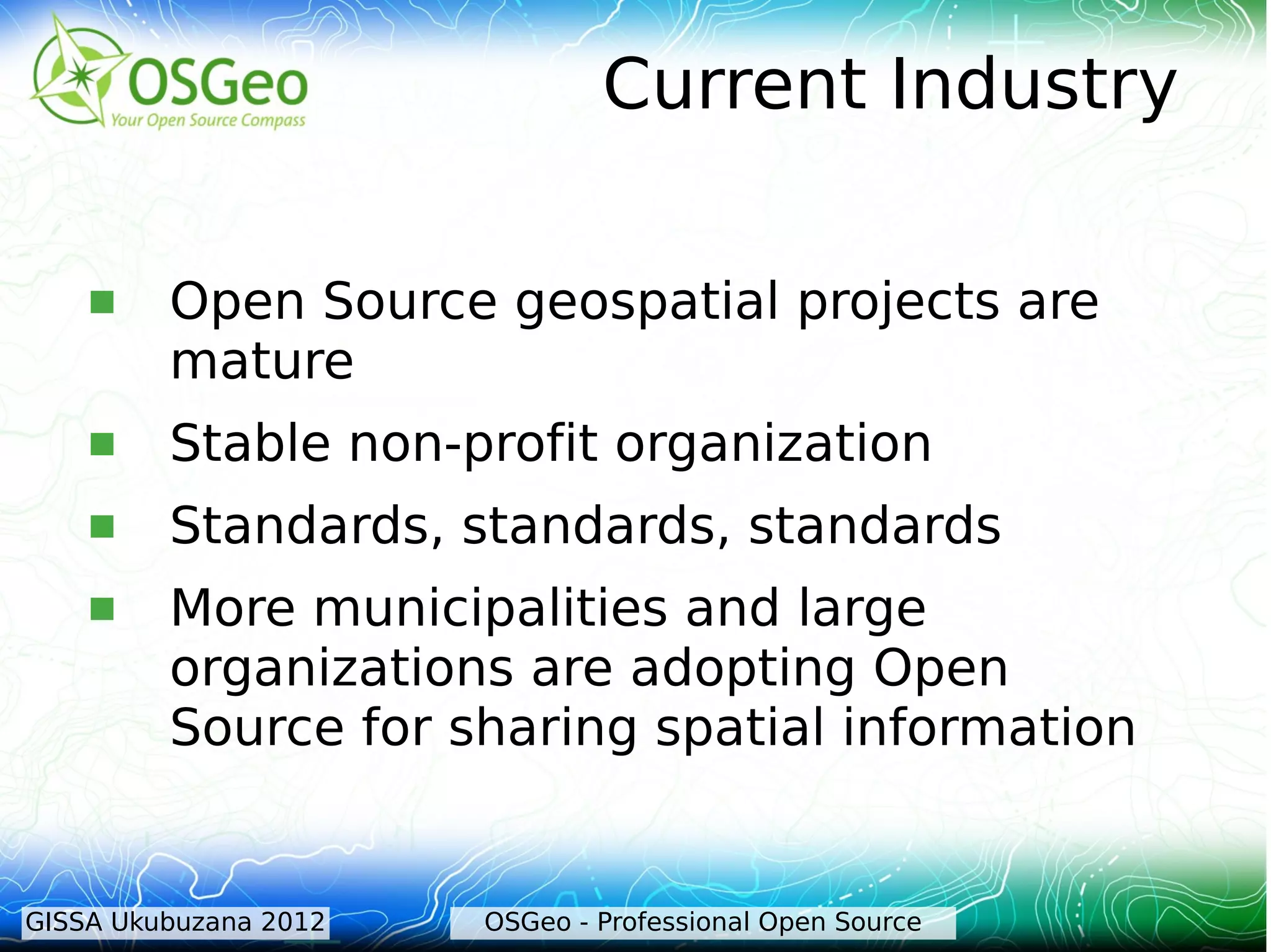 Current Industry

        Open Source geospatial projects are
         mature
        Stable non-profit organization
        Standards, standards, standards
        More municipalities and large
         organizations are adopting Open
         Source for sharing spatial information


GISSA Ukubuzana 2012   OSGeo - Professional Open Source
 