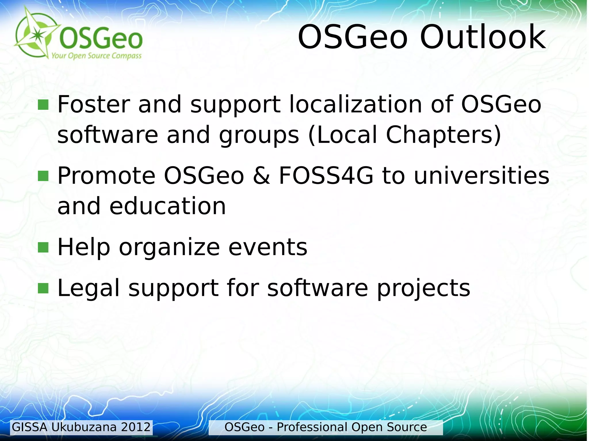 OSGeo Outlook
      Foster and support localization of OSGeo
       software and groups (Local Chapters)
      Promote OSGeo & FOSS4G to universities
       and education
      Help organize events
      Legal support for software projects




GISSA Ukubuzana 2012   OSGeo - Professional Open Source
 