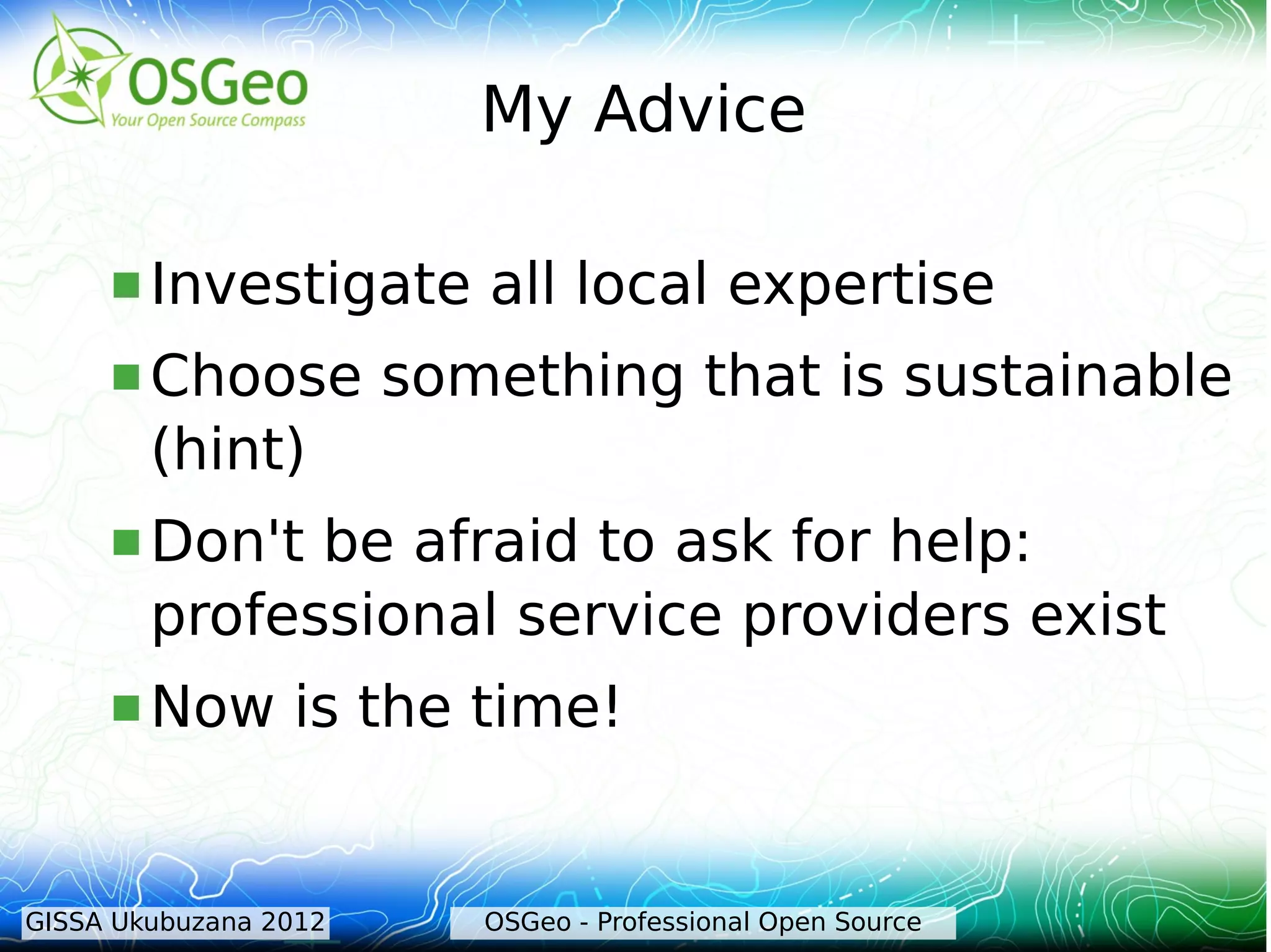 My Advice

      Investigate        all local expertise
      Choose          something that is sustainable
        (hint)
      Don't  be afraid to ask for help:
        professional service providers exist
      Now       is the time!


GISSA Ukubuzana 2012      OSGeo - Professional Open Source
 