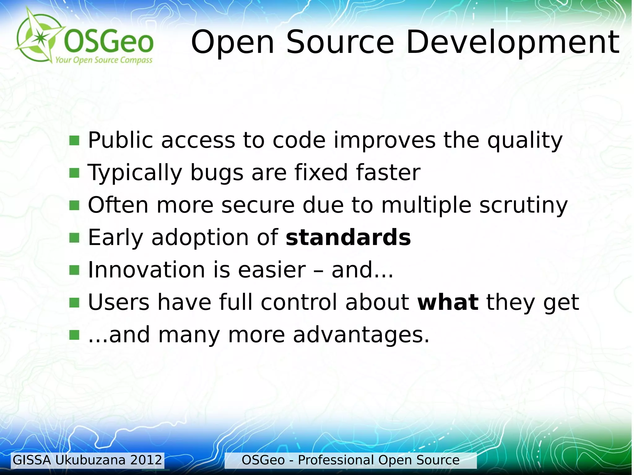 Open Source Development

          Public access to code improves the quality
          Typically bugs are fixed faster
          Often more secure due to multiple scrutiny
          Early adoption of standards
          Innovation is easier – and...
          Users have full control about what they get
          ...and many more advantages.




GISSA Ukubuzana 2012     OSGeo - Professional Open Source
 
